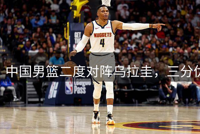 中国男篮二度对阵乌拉圭，三分优势助阵，赵继伟引冲突