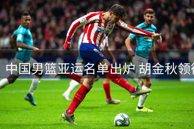 中国男篮亚运名单出炉 胡金秋领衔新生代阵容
