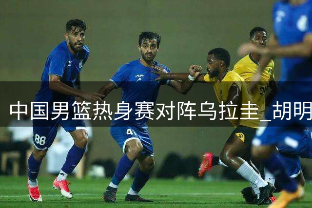 中国男篮热身赛对阵乌拉圭 胡明轩重返12人名单
