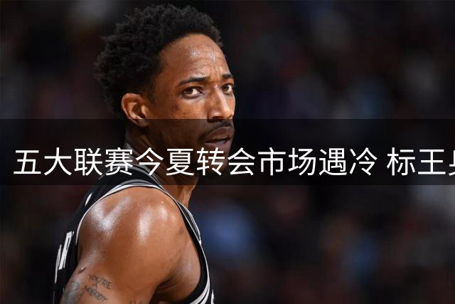 五大联赛今夏转会市场遇冷 标王身价缩水近四成