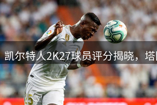 凯尔特人2K27球员评分揭晓，塔图姆独占鳌头