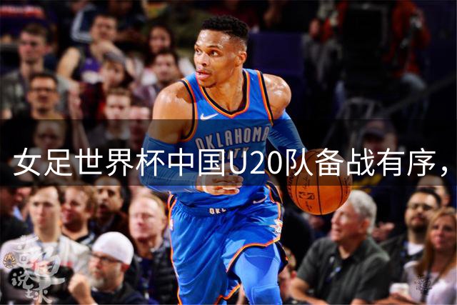 女足世界杯中国U20队备战有序，教练组分组谈话细化战术