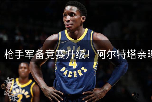 枪手军备竞赛升级！阿尔特塔亲曝夏窗动作 皇马锋霸或成头号目标