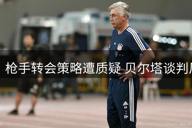 枪手转会策略遭质疑 贝尔塔谈判风格引发争议