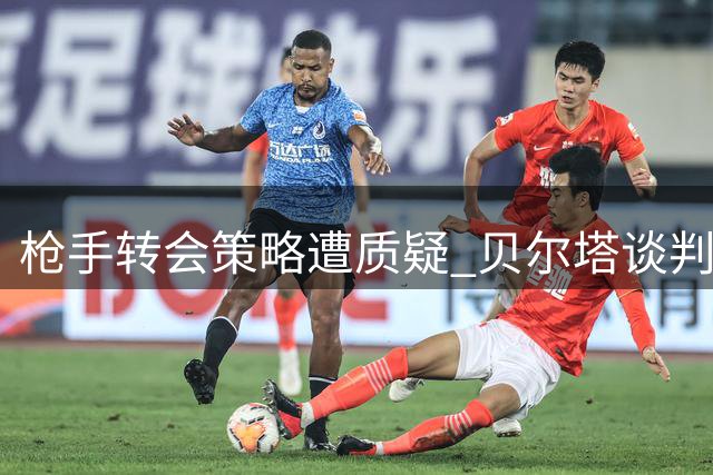 枪手转会策略遭质疑 贝尔塔谈判风格引发争议