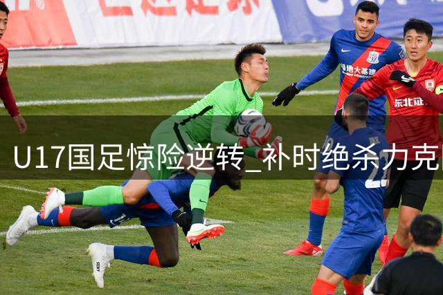 U17国足惊险逆转 补时绝杀力克阿森纳梯队
